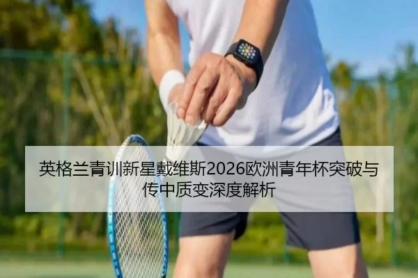 英格兰青训新星戴维斯2026欧洲青年杯突破与传中质变深度解析